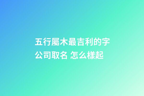 五行屬木最吉利的字公司取名 怎么樣起-第1張-公司起名-玄機派